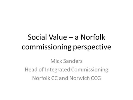 Social Value – a Norfolk commissioning perspective Mick Sanders Head of Integrated Commissioning Norfolk CC and Norwich CCG.