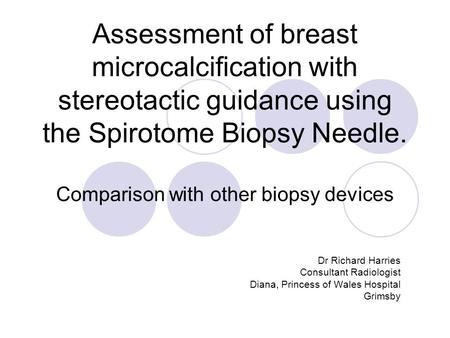 Assessment of breast microcalcification with stereotactic guidance using the Spirotome Biopsy Needle. Comparison with other biopsy devices Dr Richard Harries.