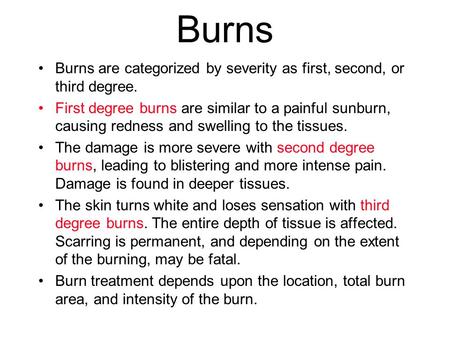 Burns Burns are categorized by severity as first, second, or third degree. First degree burns are similar to a painful sunburn, causing redness and swelling.