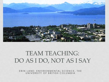 ERIN LANE: ENVIRONMENTAL SCIENCE, THE UNIVERSITY OF BRITISH COLUMBIA TEAM TEACHING: DO AS I DO, NOT AS I SAY.