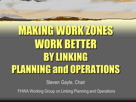 MAKING WORK ZONES WORK BETTER BY LINKING PLANNING and OPERATIONS Steven Gayle, Chair FHWA Working Group on Linking Planning and Operations.