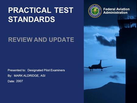 Presented to: By: Date: Federal Aviation Administration PRACTICAL TEST STANDARDS REVIEW AND UPDATE Designated Pilot Examiners MARK ALDRIDGE, ASI 2007.