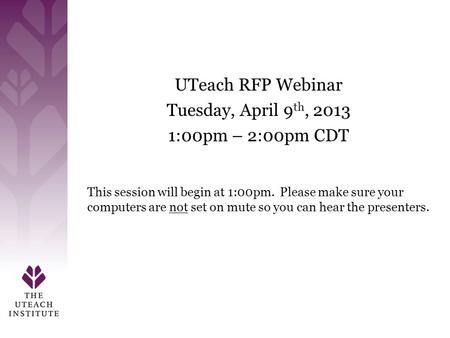 Welcome UTeach RFP Webinar Tuesday, April 9 th, 2013 1:00pm – 2:00pm CDT This session will begin at 1:00pm. Please make sure your computers are not set.