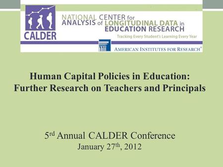 Human Capital Policies in Education: Further Research on Teachers and Principals 5 rd Annual CALDER Conference January 27 th, 2012.