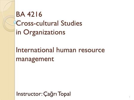 BA 4216 Cross-cultural Studies in Organizations International human resource management Instructor: Ça ğ rı Topal 1.