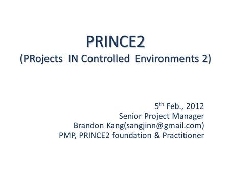PRINCE2 (PRojects IN Controlled Environments 2) 5 th Feb., 2012 Senior Project Manager Brandon PMP, PRINCE2 foundation & Practitioner.