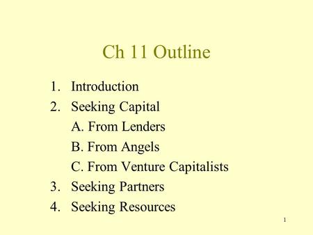 1 Ch 11 Outline 1.Introduction 2.Seeking Capital A. From Lenders B. From Angels C. From Venture Capitalists 3.Seeking Partners 4. Seeking Resources.