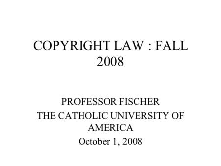 COPYRIGHT LAW : FALL 2008 PROFESSOR FISCHER THE CATHOLIC UNIVERSITY OF AMERICA October 1, 2008.
