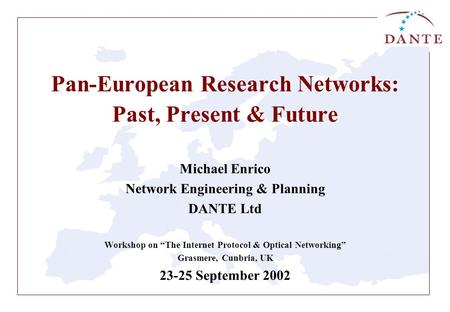 Pan-European Research Networks: Past, Present & Future Michael Enrico Network Engineering & Planning DANTE Ltd Workshop on “The Internet Protocol & Optical.