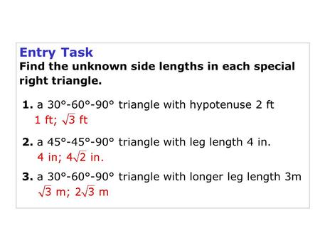 Entry Task Find the unknown side lengths in each special right triangle. 1. a 30°-60°-90° triangle with hypotenuse 2 ft 2. a 45°-45°-90° triangle with.
