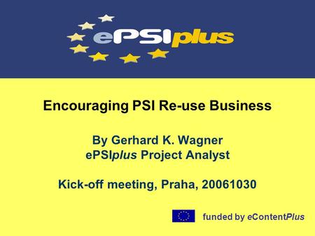 Encouraging PSI Re-use Business By Gerhard K. Wagner ePSIplus Project Analyst Kick-off meeting, Praha, 20061030 funded by eContentPlus.