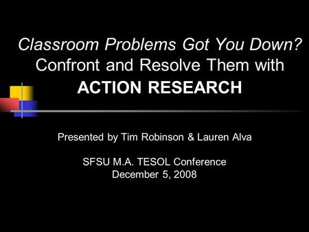 Classroom Problems Got You Down? Confront and Resolve Them with ACTION RESEARCH Presented by Tim Robinson & Lauren Alva SFSU M.A. TESOL Conference December.