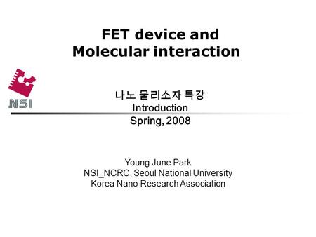 FET device and Molecular interaction 나노 물리소자 특강 Introduction Spring, 2008 Young June Park NSI_NCRC, Seoul National University Korea Nano Research Association.