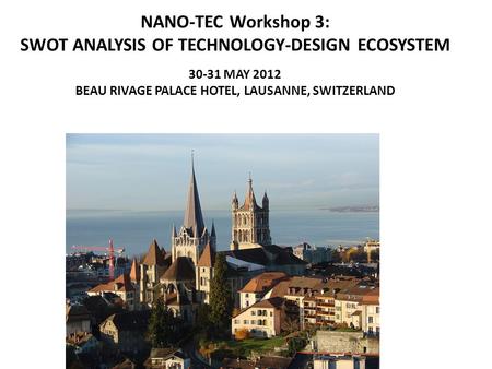 NANO-TEC Workshop 3: SWOT ANALYSIS OF TECHNOLOGY-DESIGN ECOSYSTEM 30-31 MAY 2012 BEAU RIVAGE PALACE HOTEL, LAUSANNE, SWITZERLAND.
