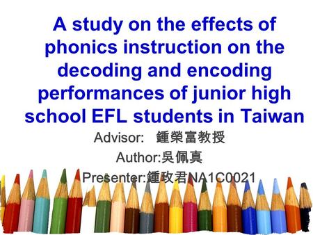 A study on the effects of phonics instruction on the decoding and encoding performances of junior high school EFL students in Taiwan Advisor: 鍾榮富教授 Author: