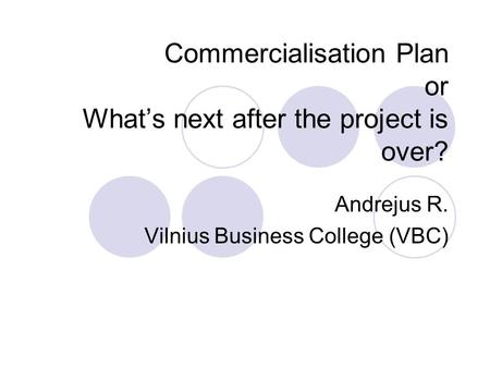 Commercialisation Plan or What’s next after the project is over? Andrejus R. Vilnius Business College (VBC)