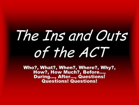 The Ins and Outs of the ACT Who?, What?, When?, Where?, Why?, How?, How Much?, Before…, During…, After…, Questions! Questions! Questions!