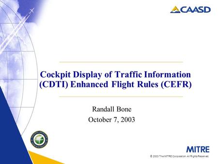 © 2003 The MITRE Corporation. All Rights Reserved. Cockpit Display of Traffic Information (CDTI) Enhanced Flight Rules (CEFR) Randall Bone October 7, 2003.