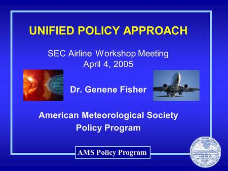 AMS Policy Program UNIFIED POLICY APPROACH SEC Airline Workshop Meeting April 4, 2005 Dr. Genene Fisher American Meteorological Society Policy Program.