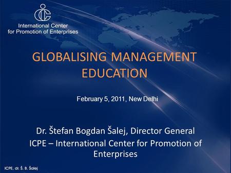 GLOBALISING MANAGEMENT EDUCATION Dr. Štefan Bogdan Šalej, Director General ICPE – International Center for Promotion of Enterprises February 5, 2011, New.