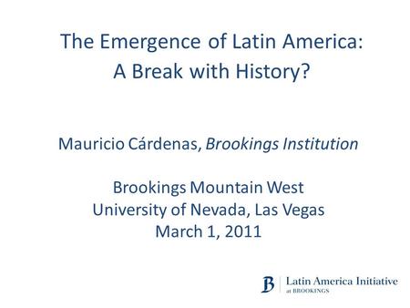 Mauricio Cárdenas, Brookings Institution Brookings Mountain West University of Nevada, Las Vegas March 1, 2011 The Emergence of Latin America: A Break.