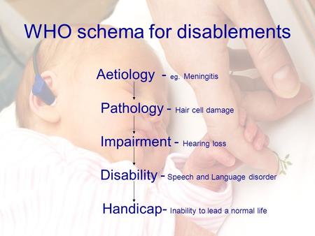 WHO schema for disablements Aetiology - eg. Meningitis Pathology - Hair cell damage Impairment - Hearing loss Disability - Speech and Language disorder.