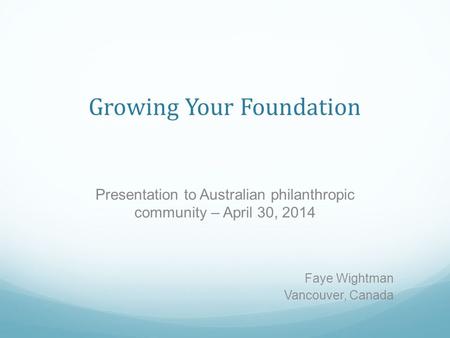 Growing Your Foundation Presentation to Australian philanthropic community – April 30, 2014 Faye Wightman Vancouver, Canada.