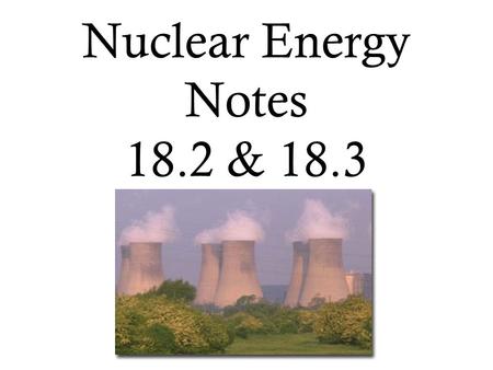 Nuclear Energy Notes 18.2 & 18.3.