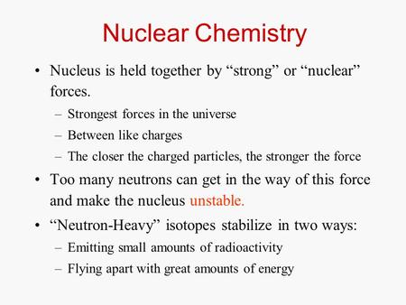 Nuclear Chemistry Nucleus is held together by “strong” or “nuclear” forces. –Strongest forces in the universe –Between like charges –The closer the charged.