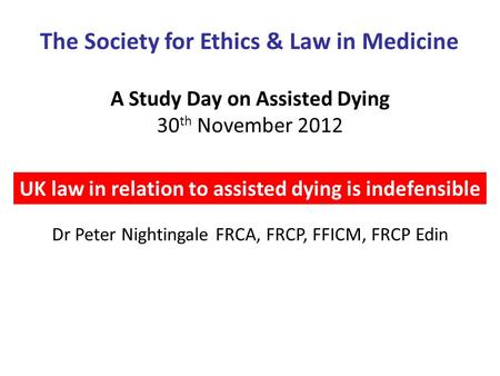 A Study Day on Assisted Dying 30 th November 2012 UK law in relation to assisted dying is indefensible The Society for Ethics & Law in Medicine Dr Peter.