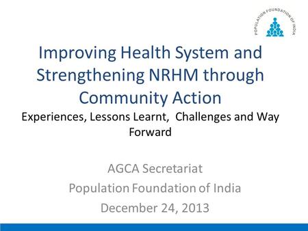 Improving Health System and Strengthening NRHM through Community Action Experiences, Lessons Learnt, Challenges and Way Forward AGCA Secretariat Population.