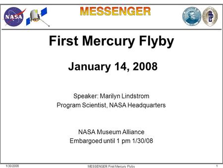 1/30/20081 MESSENGER First Mercury Flyby First Mercury Flyby January 14, 2008 Speaker: Marilyn Lindstrom Program Scientist, NASA Headquarters NASA Museum.