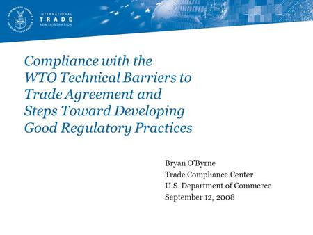 Compliance with the WTO Technical Barriers to Trade Agreement and Steps Toward Developing Good Regulatory Practices Bryan O’Byrne Trade Compliance Center.
