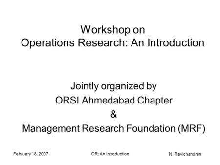 N. Ravichandran February 18, 2007OR: An Introduction Workshop on Operations Research: An Introduction Jointly organized by ORSI Ahmedabad Chapter & Management.