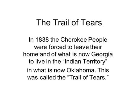 The Trail of Tears In 1838 the Cherokee People were forced to leave their homeland of what is now Georgia to live in the “Indian Territory” in what is.