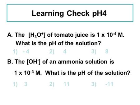 Learning Check pH4 A. The [H 3 O + ] of tomato juice is 1 x 10 -4 M. What is the pH of the solution? 1) - 42)43)8 B. The [OH - ] of an ammonia solution.