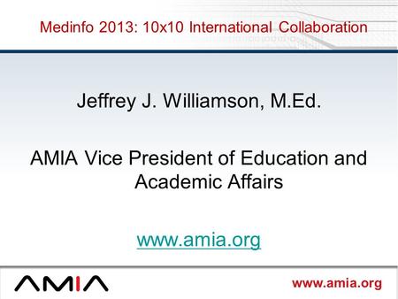 Www.amia.org Medinfo 2013: 10x10 International Collaboration Jeffrey J. Williamson, M.Ed. AMIA Vice President of Education and Academic Affairs www.amia.org.
