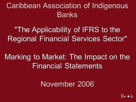 PwC Caribbean Association of Indigenous Banks The Applicability of IFRS to the Regional Financial Services Sector Marking to Market: The Impact on the.