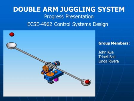 DOUBLE ARM JUGGLING SYSTEM Progress Presentation ECSE-4962 Control Systems Design Group Members: John Kua Trinell Ball Linda Rivera.