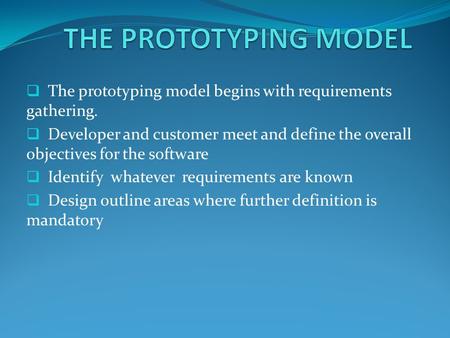THE PROTOTYPING MODEL The prototyping model begins with requirements gathering. Developer and customer meet and define the overall objectives for the software.