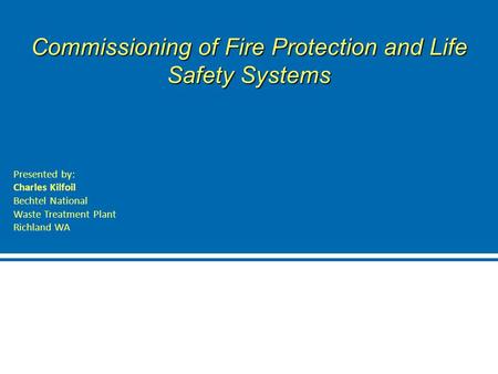 Commissioning of Fire Protection and Life Safety Systems Presented by: Charles Kilfoil Bechtel National Waste Treatment Plant Richland WA.