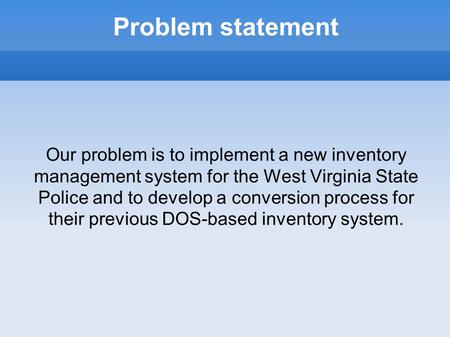 Problem statement Our problem is to implement a new inventory management system for the West Virginia State Police and to develop a conversion process.