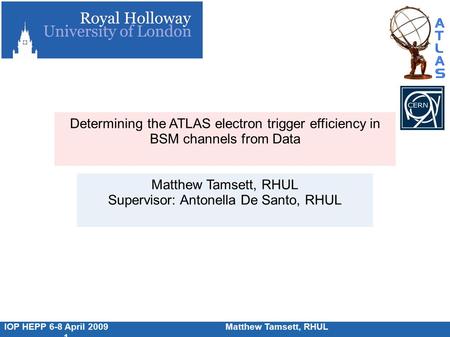 IOP HEPP 6-8 April 2009Matthew Tamsett, RHUL 1 Determining the ATLAS electron trigger efficiency in BSM channels from Data Matthew Tamsett, RHUL Supervisor: