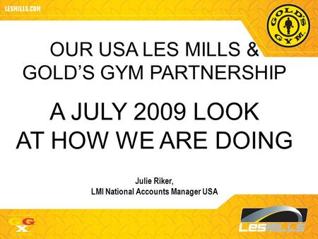 OUR USA LES MILLS & GOLD’S GYM PARTNERSHIP A JULY 2009 LOOK AT HOW WE ARE DOING Julie Riker, LMI National Accounts Manager USA.