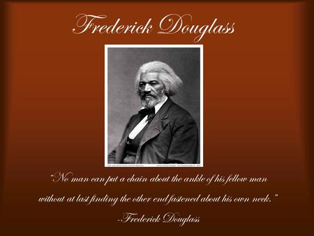 Frederick Douglass “No man can put a chain about the ankle of his fellow man without at last finding the other end fastened about his own neck.” -Frederick.