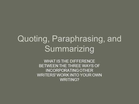 Quoting, Paraphrasing, and Summarizing WHAT IS THE DIFFERENCE BETWEEN THE THREE WAYS OF INCORPORATING OTHER WRITERS' WORK INTO YOUR OWN WRITING?