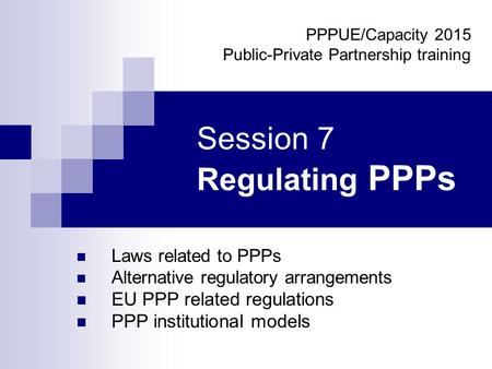 Session 7 Regulating PPPs Laws related to PPPs Alternative regulatory arrangements EU PPP related regulations PPP institutional models PPPUE/Capacity 2015.
