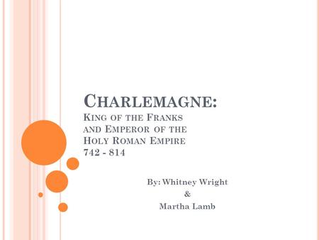 C HARLEMAGNE : K ING OF THE F RANKS AND E MPEROR OF THE H OLY R OMAN E MPIRE 742 - 814 By: Whitney Wright & Martha Lamb.