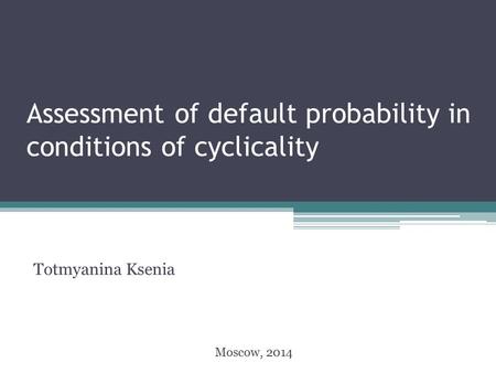 Assessment of default probability in conditions of cyclicality Totmyanina Ksenia Moscow, 2014.