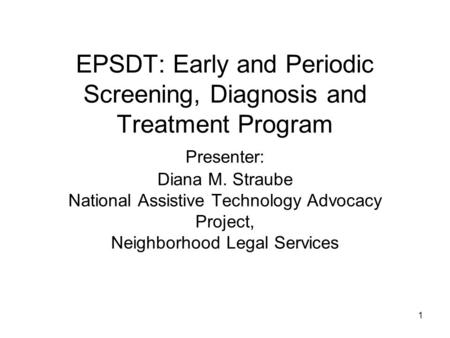 1 EPSDT: Early and Periodic Screening, Diagnosis and Treatment Program Presenter: Diana M. Straube National Assistive Technology Advocacy Project, Neighborhood.